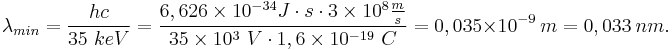 
\lambda_{min} = \dfrac{hc}{35~keV} = \dfrac{6,626 \times 10^{-34} J \cdot s \cdot 3 \times 10^{8} \frac{m}{s} }{35 \times 10^{3}~V \cdot 1,6 \times 10^{-19}~C } = 0,035 \times 10^{-9}~m = 0,033~nm.
